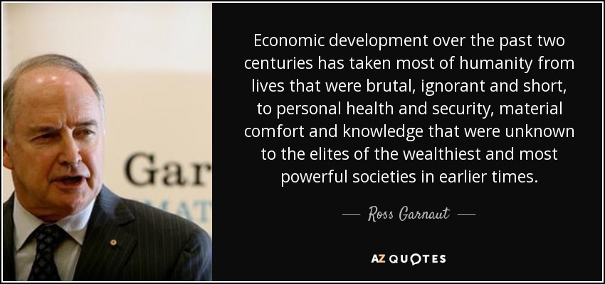 Economic development over the past two centuries has taken most of humanity from lives that were brutal, ignorant and short, to personal health and security, material comfort and knowledge that were unknown to the elites of the wealthiest and most powerful societies in earlier times. - Ross Garnaut