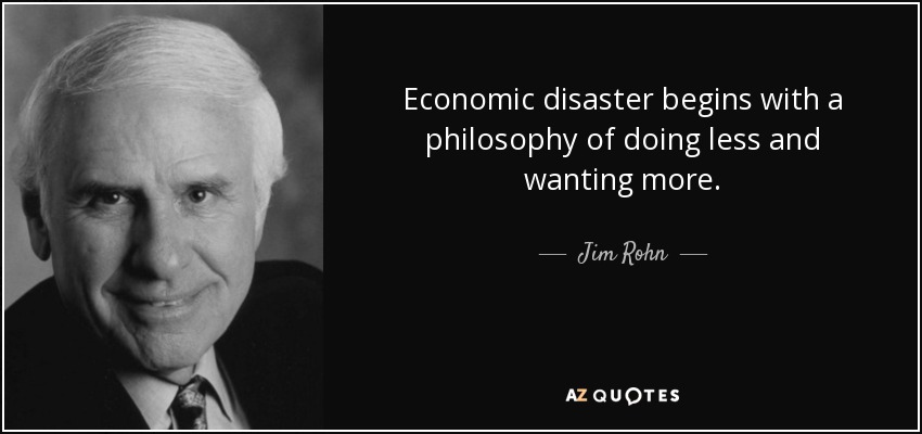 Economic disaster begins with a philosophy of doing less and wanting more. - Jim Rohn