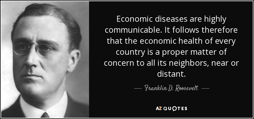 Economic diseases are highly communicable. It follows therefore that the economic health of every country is a proper matter of concern to all its neighbors, near or distant. - Franklin D. Roosevelt