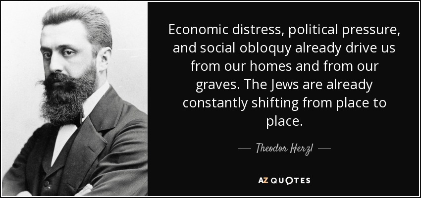 Economic distress, political pressure, and social obloquy already drive us from our homes and from our graves. The Jews are already constantly shifting from place to place. - Theodor Herzl