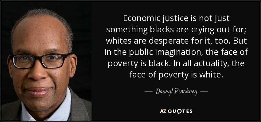 Economic justice is not just something blacks are crying out for; whites are desperate for it, too. But in the public imagination, the face of poverty is black. In all actuality, the face of poverty is white. - Darryl Pinckney
