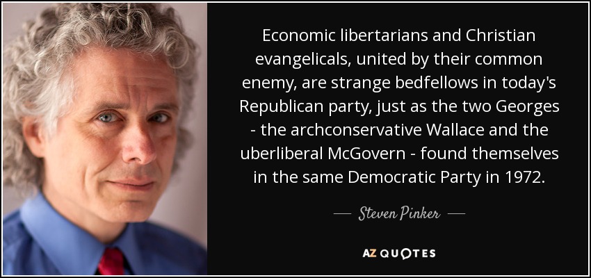 Economic libertarians and Christian evangelicals, united by their common enemy, are strange bedfellows in today's Republican party, just as the two Georges - the archconservative Wallace and the uberliberal McGovern - found themselves in the same Democratic Party in 1972. - Steven Pinker