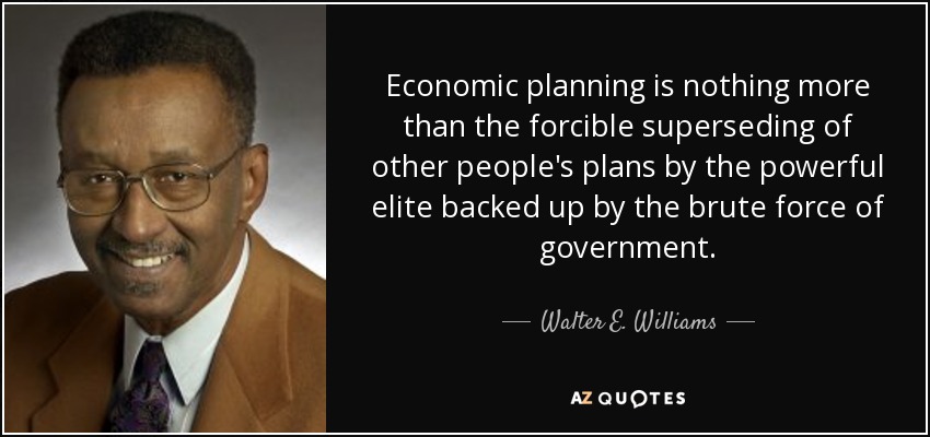 Economic planning is nothing more than the forcible superseding of other people's plans by the powerful elite backed up by the brute force of government. - Walter E. Williams