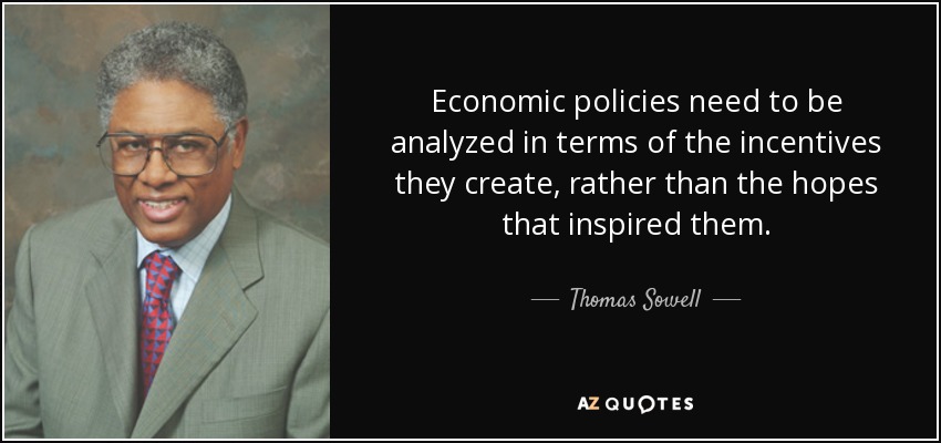 Economic policies need to be analyzed in terms of the incentives they create, rather than the hopes that inspired them. - Thomas Sowell
