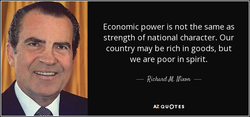 Economic power is not the same as strength of national character. Our country may be rich in goods, but we are poor in spirit. - Richard M. Nixon