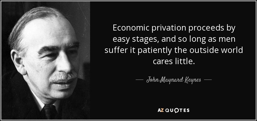 Economic privation proceeds by easy stages, and so long as men suffer it patiently the outside world cares little. - John Maynard Keynes
