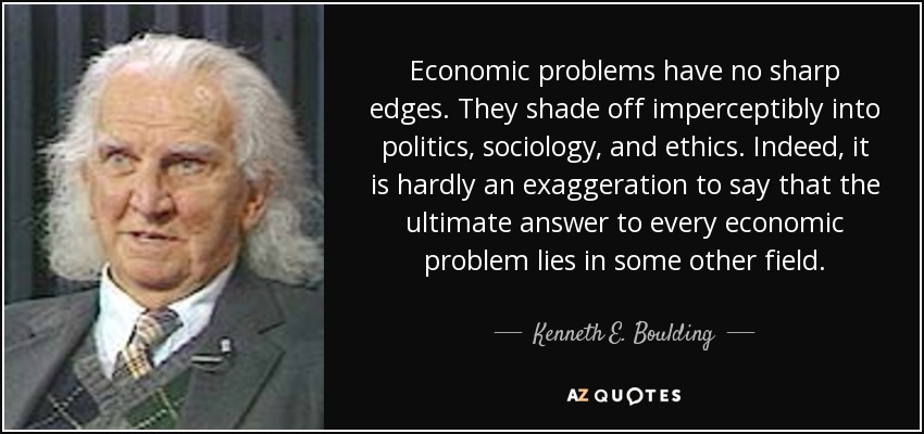 Economic problems have no sharp edges. They shade off imperceptibly into politics, sociology, and ethics. Indeed, it is hardly an exaggeration to say that the ultimate answer to every economic problem lies in some other field. - Kenneth E. Boulding