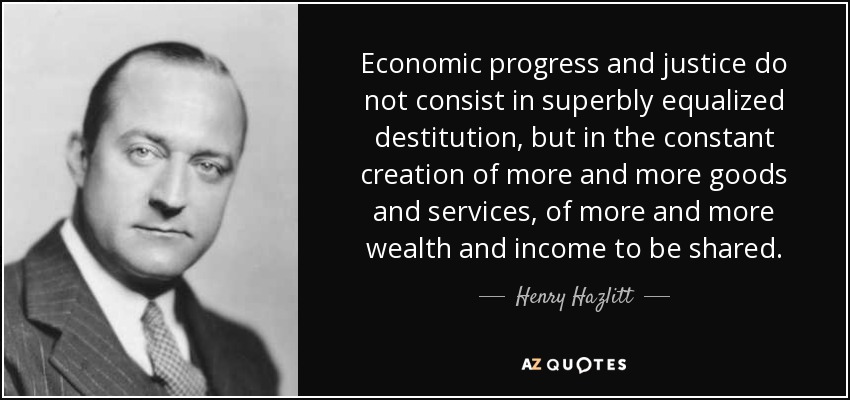 Economic progress and justice do not consist in superbly equalized destitution, but in the constant creation of more and more goods and services, of more and more wealth and income to be shared. - Henry Hazlitt