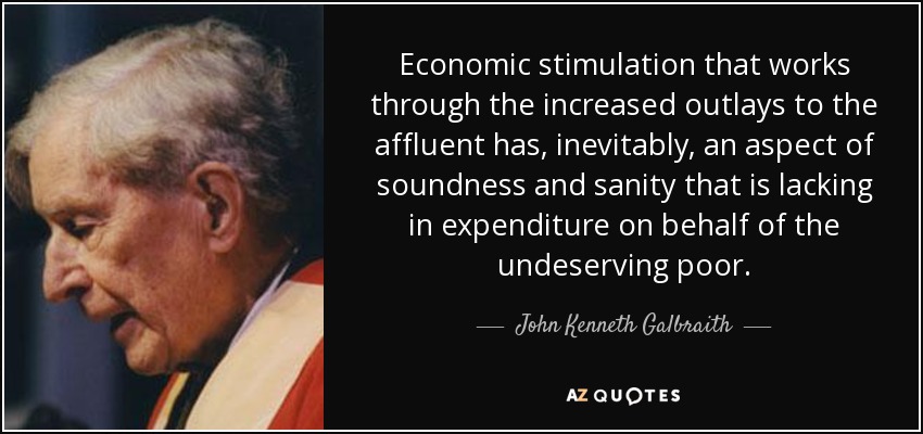 Economic stimulation that works through the increased outlays to the affluent has, inevitably, an aspect of soundness and sanity that is lacking in expenditure on behalf of the undeserving poor. - John Kenneth Galbraith