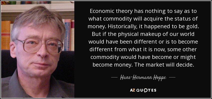 Economic theory has nothing to say as to what commodity will acquire the status of money. Historically, it happened to be gold. But if the physical makeup of our world would have been different or is to become different from what it is now, some other commodity would have become or might become money. The market will decide. - Hans-Hermann Hoppe