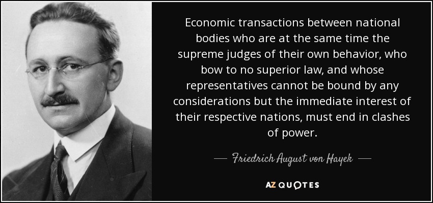 Economic transactions between national bodies who are at the same time the supreme judges of their own behavior, who bow to no superior law, and whose representatives cannot be bound by any considerations but the immediate interest of their respective nations, must end in clashes of power. - Friedrich August von Hayek