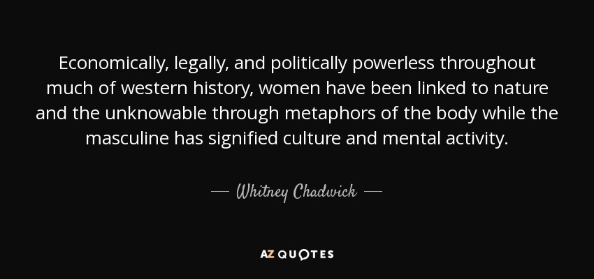 Economically, legally, and politically powerless throughout much of western history, women have been linked to nature and the unknowable through metaphors of the body while the masculine has signified culture and mental activity. - Whitney Chadwick