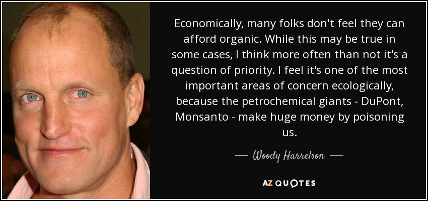 Economically, many folks don't feel they can afford organic. While this may be true in some cases, I think more often than not it's a question of priority. I feel it's one of the most important areas of concern ecologically, because the petrochemical giants - DuPont, Monsanto - make huge money by poisoning us. - Woody Harrelson