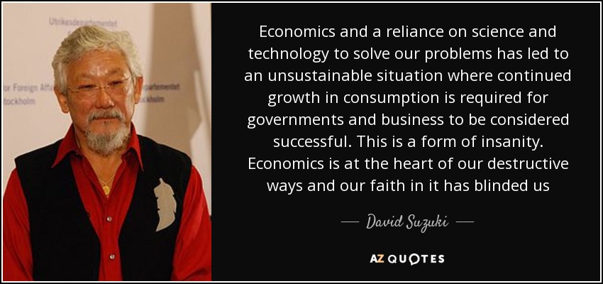 Economics and a reliance on science and technology to solve our problems has led to an unsustainable situation where continued growth in consumption is required for governments and business to be considered successful. This is a form of insanity. Economics is at the heart of our destructive ways and our faith in it has blinded us - David Suzuki