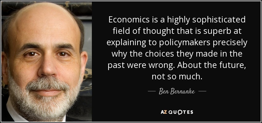 Economics is a highly sophisticated field of thought that is superb at explaining to policymakers precisely why the choices they made in the past were wrong. About the future, not so much. - Ben Bernanke