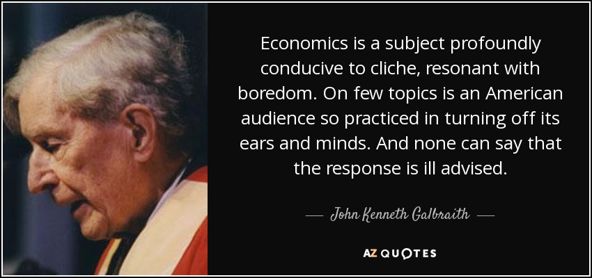 Economics is a subject profoundly conducive to cliche, resonant with boredom. On few topics is an American audience so practiced in turning off its ears and minds. And none can say that the response is ill advised. - John Kenneth Galbraith