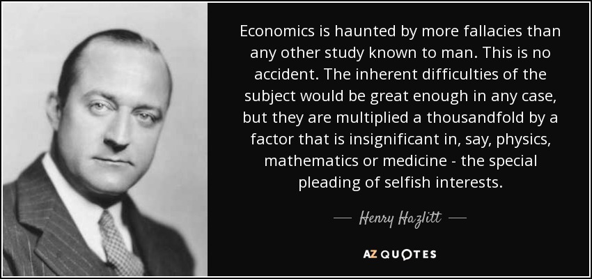 Economics is haunted by more fallacies than any other study known to man. This is no accident. The inherent difficulties of the subject would be great enough in any case, but they are multiplied a thousandfold by a factor that is insignificant in, say, physics, mathematics or medicine - the special pleading of selfish interests. - Henry Hazlitt
