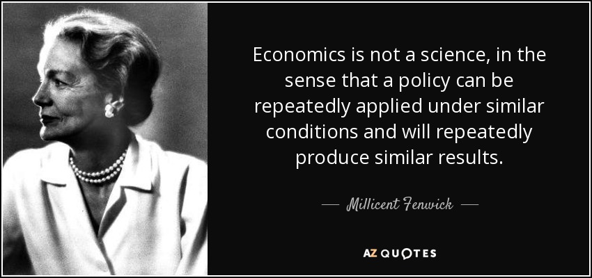 Economics is not a science, in the sense that a policy can be repeatedly applied under similar conditions and will repeatedly produce similar results. - Millicent Fenwick