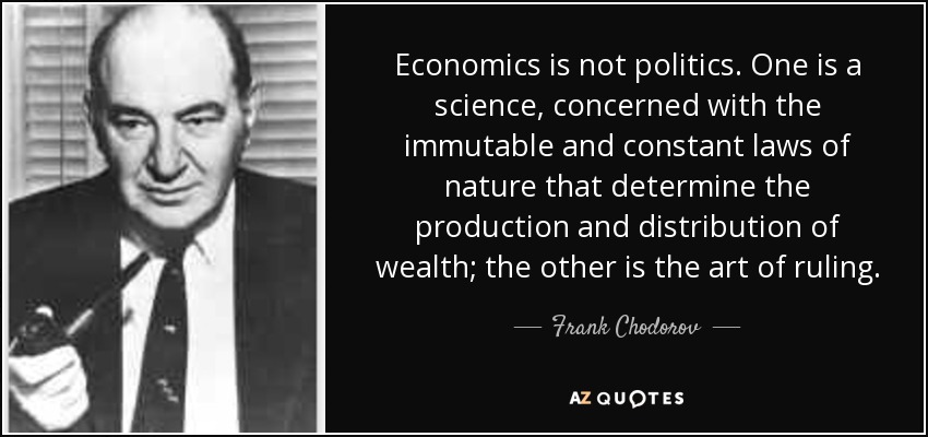 Economics is not politics. One is a science, concerned with the immutable and constant laws of nature that determine the production and distribution of wealth; the other is the art of ruling. - Frank Chodorov