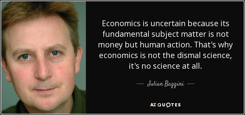 Economics is uncertain because its fundamental subject matter is not money but human action. That's why economics is not the dismal science, it's no science at all. - Julian Baggini