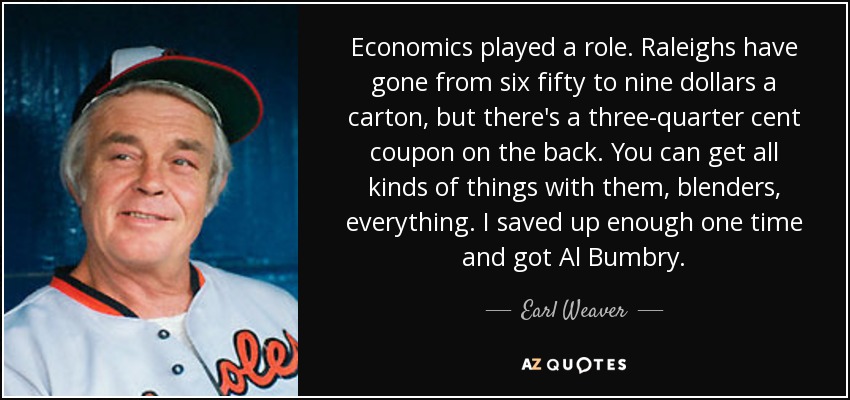 Economics played a role. Raleighs have gone from six fifty to nine dollars a carton, but there's a three-quarter cent coupon on the back. You can get all kinds of things with them, blenders, everything. I saved up enough one time and got Al Bumbry. - Earl Weaver