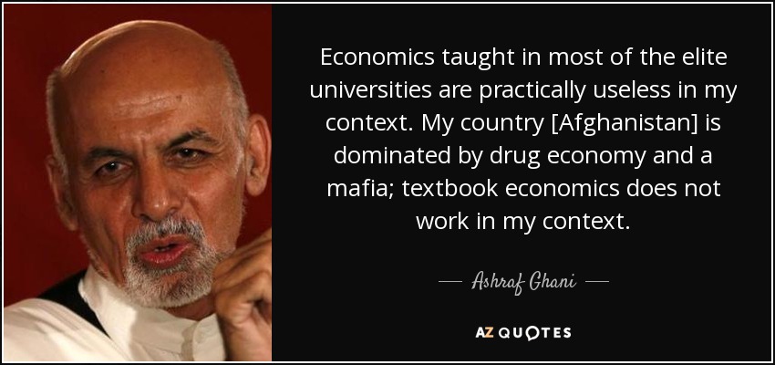 Economics taught in most of the elite universities are practically useless in my context. My country [Afghanistan] is dominated by drug economy and a mafia; textbook economics does not work in my context. - Ashraf Ghani