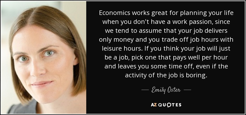 Economics works great for planning your life when you don't have a work passion, since we tend to assume that your job delivers only money and you trade off job hours with leisure hours. If you think your job will just be a job, pick one that pays well per hour and leaves you some time off, even if the activity of the job is boring. - Emily Oster
