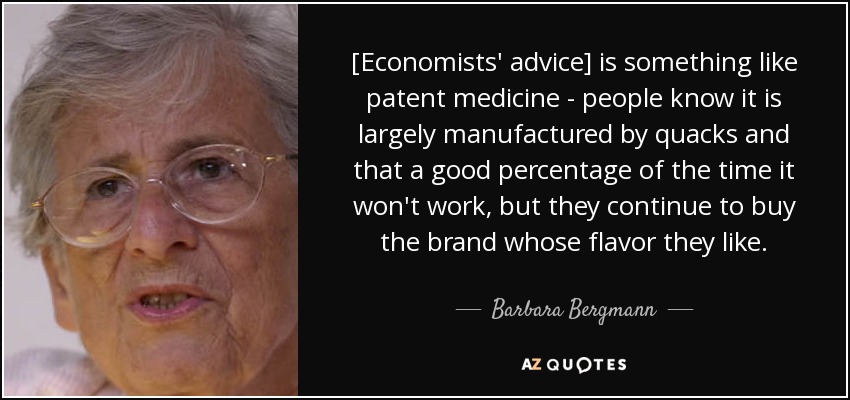 [Economists' advice] is something like patent medicine - people know it is largely manufactured by quacks and that a good percentage of the time it won't work, but they continue to buy the brand whose flavor they like. - Barbara Bergmann