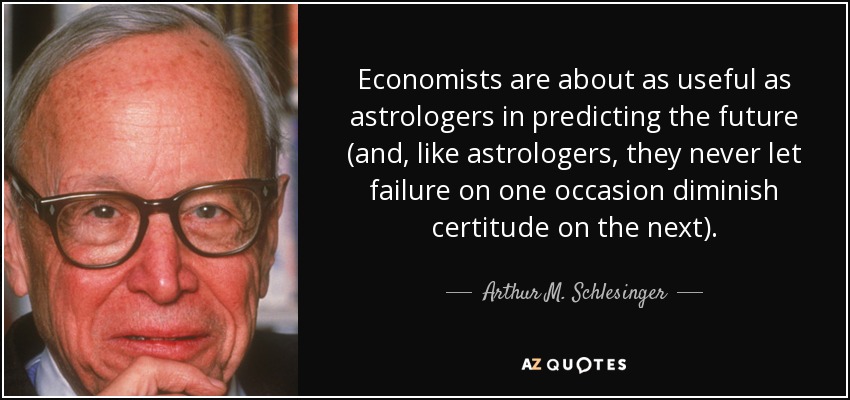 Economists are about as useful as astrologers in predicting the future (and, like astrologers, they never let failure on one occasion diminish certitude on the next). - Arthur M. Schlesinger, Jr.