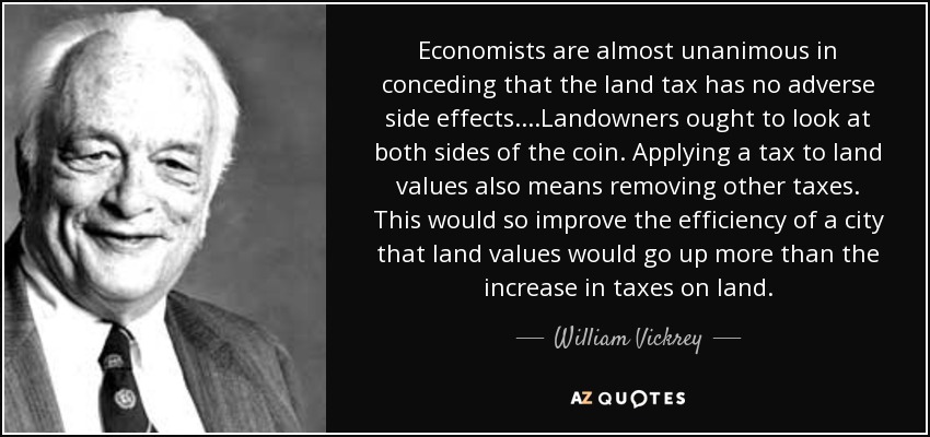 Economists are almost unanimous in conceding that the land tax has no adverse side effects. ...Landowners ought to look at both sides of the coin. Applying a tax to land values also means removing other taxes. This would so improve the efficiency of a city that land values would go up more than the increase in taxes on land. - William Vickrey