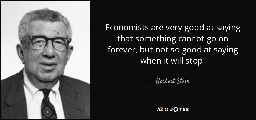 Economists are very good at saying that something cannot go on forever, but not so good at saying when it will stop. - Herbert Stein