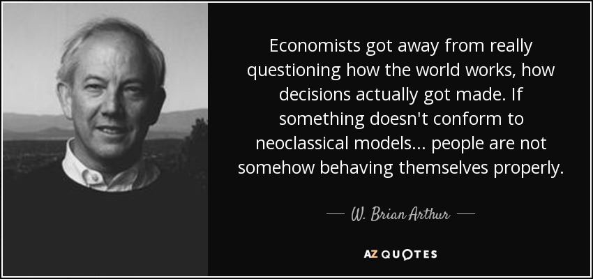 Economists got away from really questioning how the world works, how decisions actually got made. If something doesn't conform to neoclassical models ... people are not somehow behaving themselves properly. - W. Brian Arthur