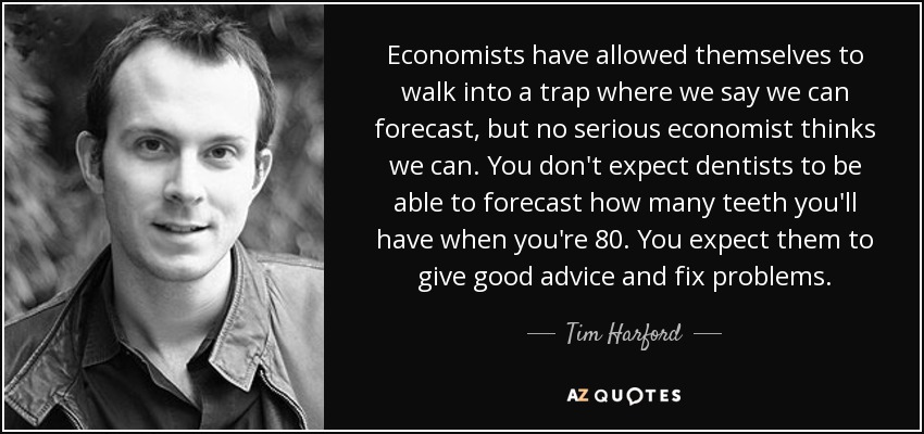 Economists have allowed themselves to walk into a trap where we say we can forecast, but no serious economist thinks we can. You don't expect dentists to be able to forecast how many teeth you'll have when you're 80. You expect them to give good advice and fix problems. - Tim Harford