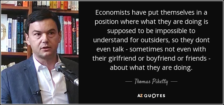 Economists have put themselves in a position where what they are doing is supposed to be impossible to understand for outsiders, so they dont even talk - sometimes not even with their girlfriend or boyfriend or friends - about what they are doing. - Thomas Piketty