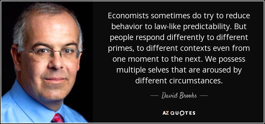 Economists sometimes do try to reduce behavior to law-like predictability. But people respond differently to different primes, to different contexts even from one moment to the next. We possess multiple selves that are aroused by different circumstances. - David Brooks