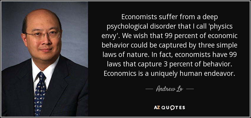 Economists suffer from a deep psychological disorder that I call 'physics envy'. We wish that 99 percent of economic behavior could be captured by three simple laws of nature. In fact, economists have 99 laws that capture 3 percent of behavior. Economics is a uniquely human endeavor. - Andrew Lo