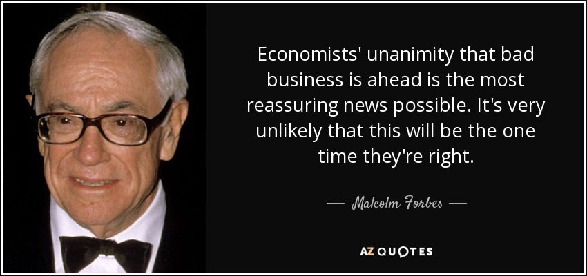 Economists' unanimity that bad business is ahead is the most reassuring news possible. It's very unlikely that this will be the one time they're right. - Malcolm Forbes