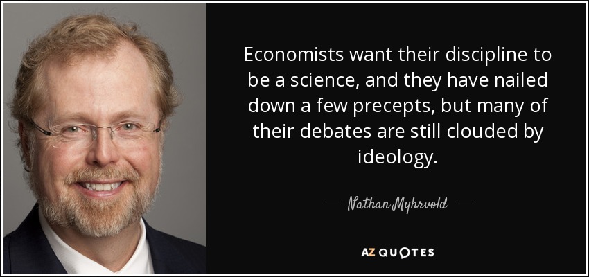 Economists want their discipline to be a science, and they have nailed down a few precepts, but many of their debates are still clouded by ideology. - Nathan Myhrvold