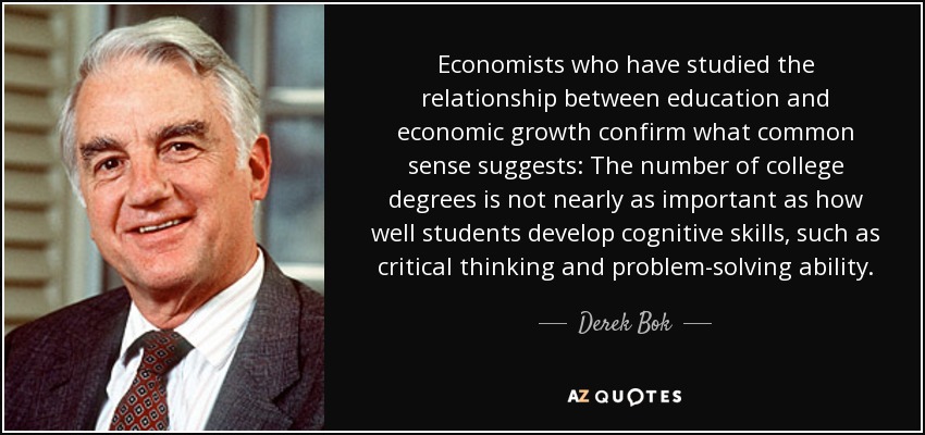 Economists who have studied the relationship between education and economic growth confirm what common sense suggests: The number of college degrees is not nearly as important as how well students develop cognitive skills, such as critical thinking and problem-solving ability. - Derek Bok