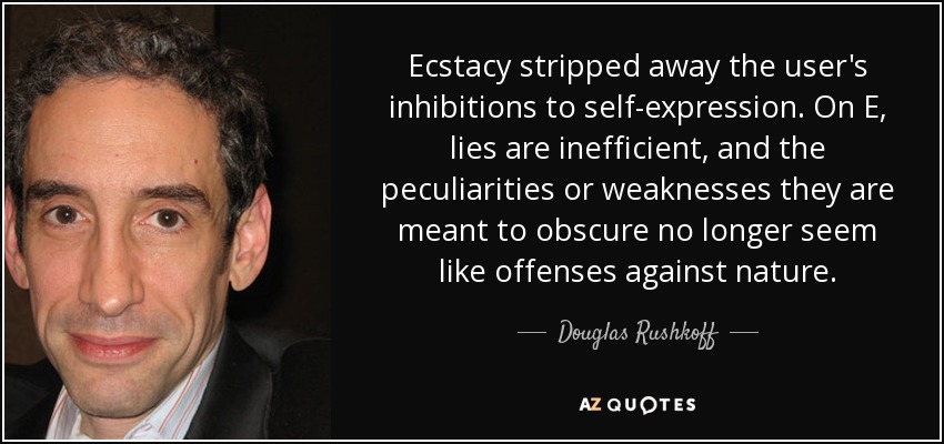 Ecstacy stripped away the user's inhibitions to self-expression. On E, lies are inefficient, and the peculiarities or weaknesses they are meant to obscure no longer seem like offenses against nature. - Douglas Rushkoff