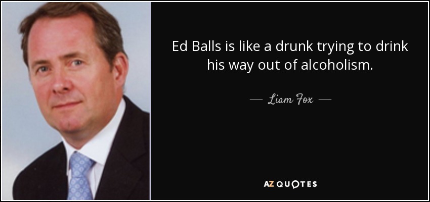 Ed Balls is like a drunk trying to drink his way out of alcoholism. - Liam Fox