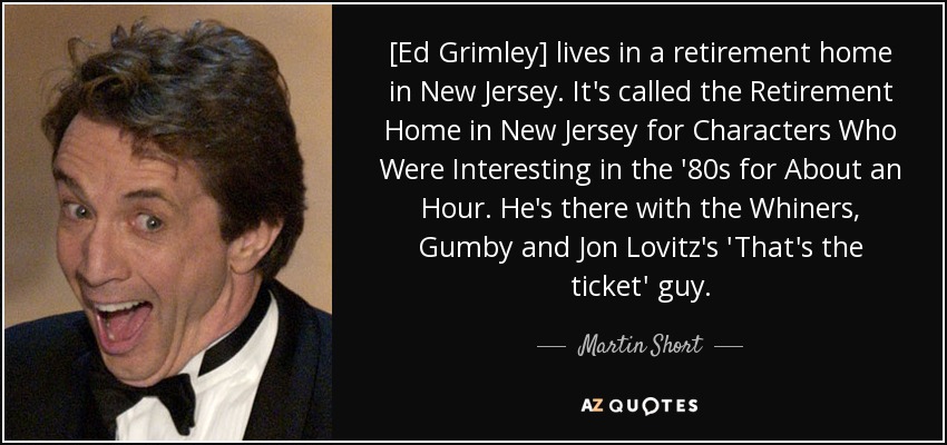 [Ed Grimley] lives in a retirement home in New Jersey. It's called the Retirement Home in New Jersey for Characters Who Were Interesting in the '80s for About an Hour. He's there with the Whiners, Gumby and Jon Lovitz's 'That's the ticket' guy. - Martin Short