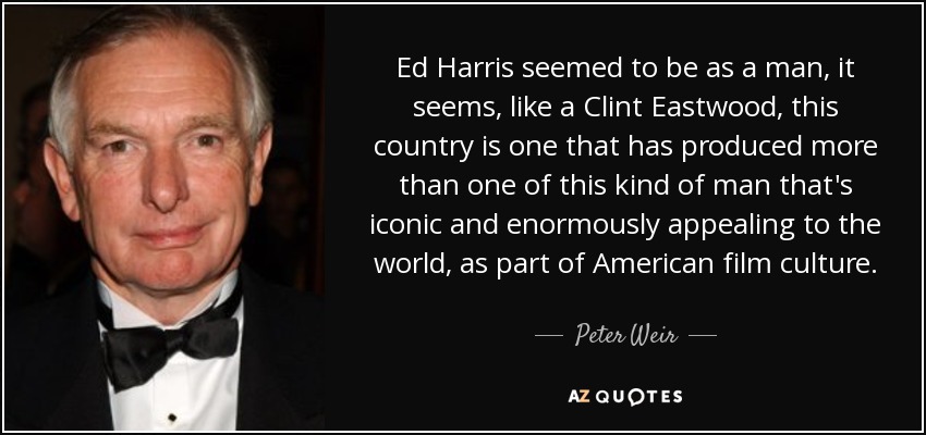 Ed Harris seemed to be as a man, it seems, like a Clint Eastwood, this country is one that has produced more than one of this kind of man that's iconic and enormously appealing to the world, as part of American film culture. - Peter Weir