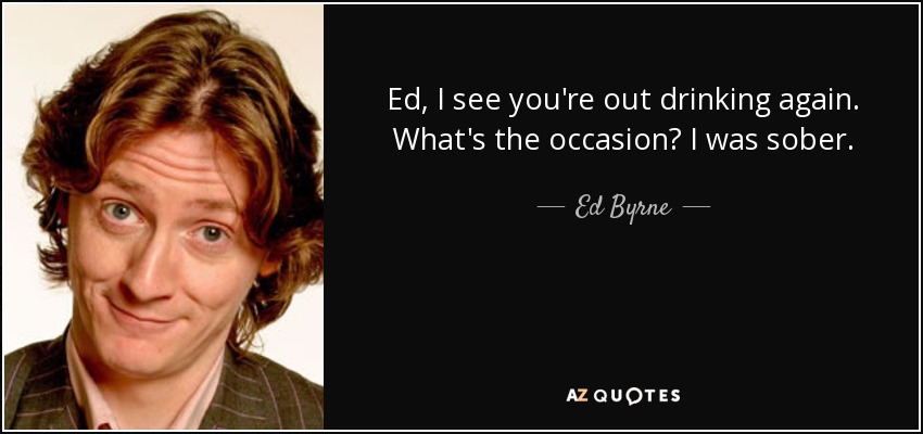 Ed, I see you're out drinking again. What's the occasion? I was sober. - Ed Byrne