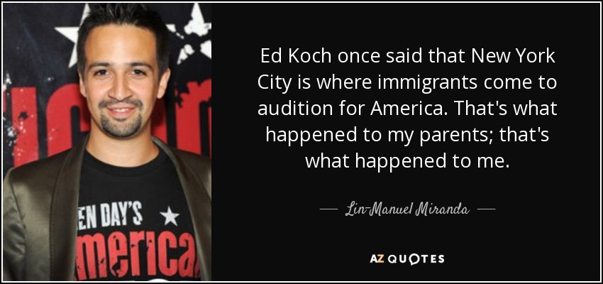 Ed Koch once said that New York City is where immigrants come to audition for America. That's what happened to my parents; that's what happened to me. - Lin-Manuel Miranda