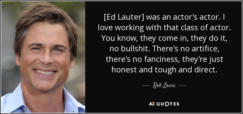 [Ed Lauter] was an actor's actor. I love working with that class of actor. You know, they come in, they do it, no bullshit. There's no artifice, there's no fanciness, they're just honest and tough and direct. - Rob Lowe
