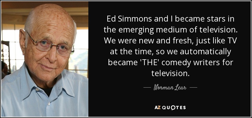 Ed Simmons and I became stars in the emerging medium of television. We were new and fresh, just like TV at the time, so we automatically became 'THE' comedy writers for television. - Norman Lear