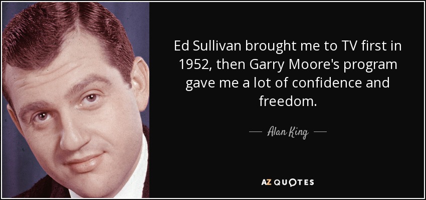 Ed Sullivan brought me to TV first in 1952, then Garry Moore's program gave me a lot of confidence and freedom. - Alan King