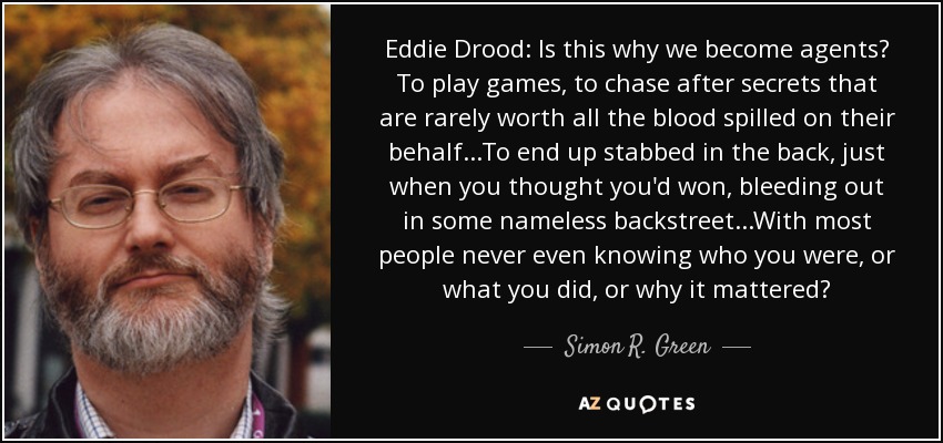 Eddie Drood: Is this why we become agents? To play games, to chase after secrets that are rarely worth all the blood spilled on their behalf...To end up stabbed in the back, just when you thought you'd won, bleeding out in some nameless backstreet...With most people never even knowing who you were, or what you did, or why it mattered? - Simon R. Green