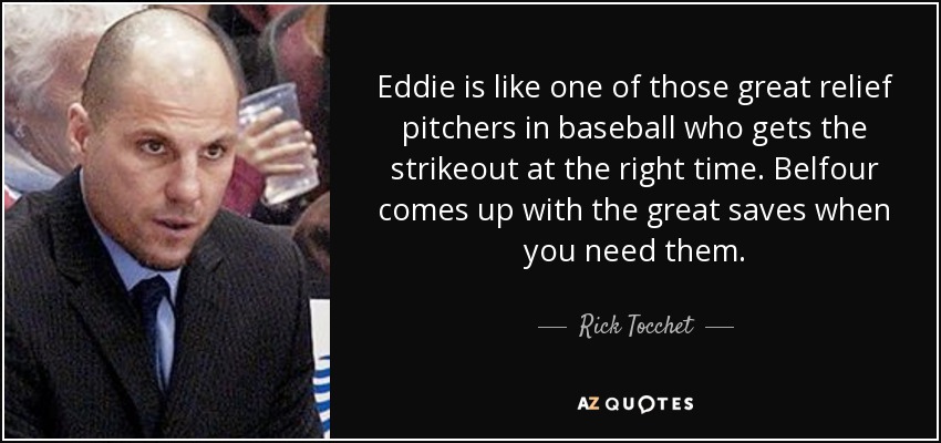 Eddie is like one of those great relief pitchers in baseball who gets the strikeout at the right time. Belfour comes up with the great saves when you need them. - Rick Tocchet